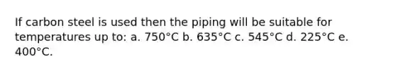 If carbon steel is used then the piping will be suitable for temperatures up to: a. 750°C b. 635°C c. 545°C d. 225°C e. 400°C.