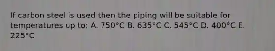 If carbon steel is used then the piping will be suitable for temperatures up to: A. 750°C B. 635°C C. 545°C D. 400°C E. 225°C