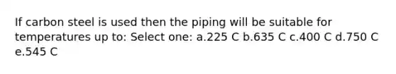 If carbon steel is used then the piping will be suitable for temperatures up to: Select one: a.225 C b.635 C c.400 C d.750 C e.545 C