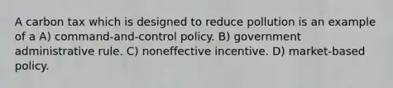 A carbon tax which is designed to reduce pollution is an example of a A) command-and-control policy. B) government administrative rule. C) noneffective incentive. D) market-based policy.