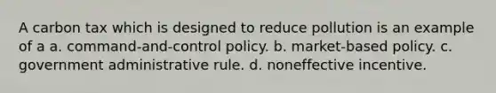 A carbon tax which is designed to reduce pollution is an example of a a. command-and-control policy. b. market-based policy. c. government administrative rule. d. noneffective incentive.