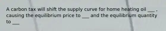 A carbon tax will shift the supply curve for home heating oil ___ ​, causing the equilibrium price to ___ and the equilibrium quantity to ___