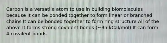 Carbon is a versatile atom to use in building biomolecules because It can be bonded together to form linear or branched chains It can be bonded together to form ring structure All of the above It forms strong covalent bonds (~85 kCal/mol) It can form 4 covalent bonds