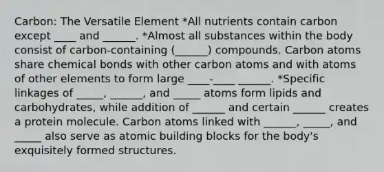 Carbon: The Versatile Element *All nutrients contain carbon except ____ and ______. *Almost all substances within the body consist of carbon-containing (______) compounds. Carbon atoms share chemical bonds with other carbon atoms and with atoms of other elements to form large ____-____ ______. *Specific linkages of _____, ______, and _____ atoms form lipids and carbohydrates, while addition of ______ and certain ______ creates a protein molecule. Carbon atoms linked with ______, _____, and _____ also serve as atomic building blocks for the body's exquisitely formed structures.