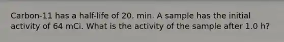 Carbon-11 has a half-life of 20. min. A sample has the initial activity of 64 mCi. What is the activity of the sample after 1.0 h?