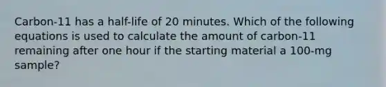 Carbon-11 has a half-life of 20 minutes. Which of the following equations is used to calculate the amount of carbon-11 remaining after one hour if the starting material a 100-mg sample?