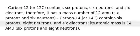 - Carbon-12 (or 12C) contains six protons, six neutrons, and six electrons; therefore, it has a mass number of 12 amu (six protons and six neutrons).- Carbon-14 (or 14C) contains six protons, eight neutrons, and six electrons; its atomic mass is 14 AMU (six protons and eight neutrons).