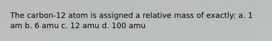 The carbon-12 atom is assigned a relative mass of exactly: a. 1 am b. 6 amu c. 12 amu d. 100 amu