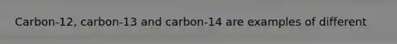 Carbon-12, carbon-13 and carbon-14 are examples of different