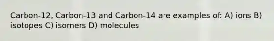 Carbon-12, Carbon-13 and Carbon-14 are examples of: A) ions B) isotopes C) isomers D) molecules