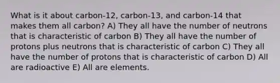 What is it about carbon-12, carbon-13, and carbon-14 that makes them all carbon? A) They all have the number of neutrons that is characteristic of carbon B) They all have the number of protons plus neutrons that is characteristic of carbon C) They all have the number of protons that is characteristic of carbon D) All are radioactive E) All are elements.