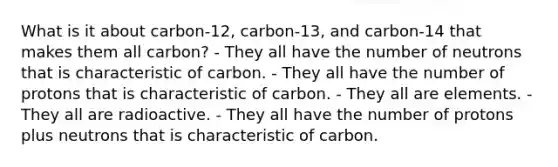 What is it about carbon-12, carbon-13, and carbon-14 that makes them all carbon? - They all have the number of neutrons that is characteristic of carbon. - They all have the number of protons that is characteristic of carbon. - They all are elements. - They all are radioactive. - They all have the number of protons plus neutrons that is characteristic of carbon.