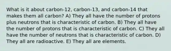 What is it about carbon-12, carbon-13, and carbon-14 that makes them all carbon? A) They all have the number of protons plus neutrons that is characteristic of carbon. B) They all have the number of protons that is characteristic of carbon. C) They all have the number of neutrons that is characteristic of carbon. D) They all are radioactive. E) They all are elements.