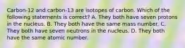 Carbon-12 and carbon-13 are isotopes of carbon. Which of the following statements is correct? A. They both have seven protons in the nucleus. B. They both have the same mass number. C. They both have seven neutrons in the nucleus. D. They both have the same atomic number.