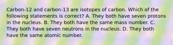 Carbon-12 and carbon-13 are isotopes of carbon. Which of the following statements is correct? A. They both have seven protons in the nucleus. B. They both have the same mass number. C. They both have seven neutrons in the nucleus. D. They both have the same atomic number.