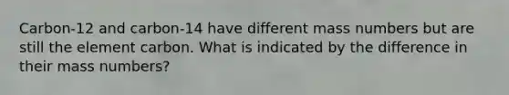 Carbon-12 and carbon-14 have different mass numbers but are still the element carbon. What is indicated by the difference in their mass numbers?