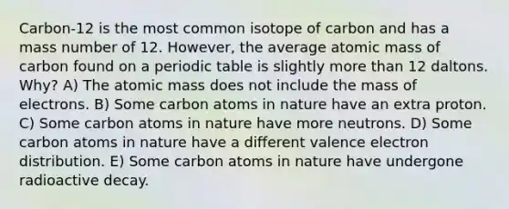 Carbon-12 is the most common isotope of carbon and has a mass number of 12. However, the average atomic mass of carbon found on a periodic table is slightly more than 12 daltons. Why? A) The atomic mass does not include the mass of electrons. B) Some carbon atoms in nature have an extra proton. C) Some carbon atoms in nature have more neutrons. D) Some carbon atoms in nature have a different valence electron distribution. E) Some carbon atoms in nature have undergone radioactive decay.