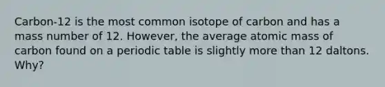 Carbon-12 is the most common isotope of carbon and has a mass number of 12. However, the average atomic mass of carbon found on a periodic table is slightly <a href='https://www.questionai.com/knowledge/keWHlEPx42-more-than' class='anchor-knowledge'>more than</a> 12 daltons. Why?