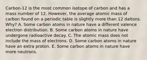 Carbon-12 is the most common isotope of carbon and has a mass number of 12. However, the average atomic mass of carbon found on a periodic table is slightly <a href='https://www.questionai.com/knowledge/keWHlEPx42-more-than' class='anchor-knowledge'>more than</a> 12 daltons. Why? A. Some carbon atoms in nature have a different valence electron distribution. B. Some carbon atoms in nature have undergone radioactive decay. C. The atomic mass does not include the mass of electrons. D. Some carbon atoms in nature have an extra proton. E. Some carbon atoms in nature have more neutrons.