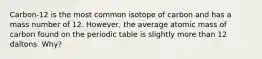 Carbon-12 is the most common isotope of carbon and has a mass number of 12. However, the average atomic mass of carbon found on the periodic table is slightly more than 12 daltons. Why?