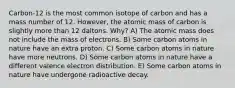 Carbon-12 is the most common isotope of carbon and has a mass number of 12. However, the atomic mass of carbon is slightly more than 12 daltons. Why? A) The atomic mass does not include the mass of electrons. B) Some carbon atoms in nature have an extra proton. C) Some carbon atoms in nature have more neutrons. D) Some carbon atoms in nature have a different valence electron distribution. E) Some carbon atoms in nature have undergone radioactive decay.