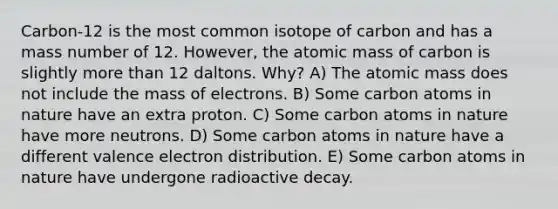 Carbon-12 is the most common isotope of carbon and has a mass number of 12. However, the atomic mass of carbon is slightly <a href='https://www.questionai.com/knowledge/keWHlEPx42-more-than' class='anchor-knowledge'>more than</a> 12 daltons. Why? A) The atomic mass does not include the mass of electrons. B) Some carbon atoms in nature have an extra proton. C) Some carbon atoms in nature have more neutrons. D) Some carbon atoms in nature have a different valence electron distribution. E) Some carbon atoms in nature have undergone radioactive decay.