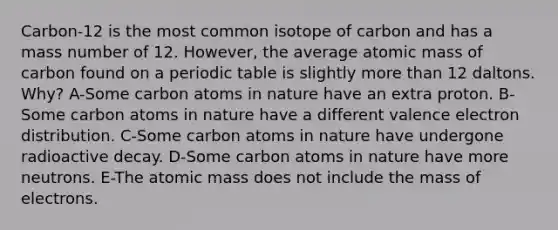 Carbon-12 is the most common isotope of carbon and has a mass number of 12. However, the average atomic mass of carbon found on a periodic table is slightly more than 12 daltons. Why? A-Some carbon atoms in nature have an extra proton. B-Some carbon atoms in nature have a different valence electron distribution. C-Some carbon atoms in nature have undergone radioactive decay. D-Some carbon atoms in nature have more neutrons. E-The atomic mass does not include the mass of electrons.