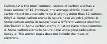 Carbon-12 is the most common isotope of carbon and has a mass number of 12. However, the average atomic mass of carbon found on a periodic table is slightly more than 12 daltons. Why? a. Some carbon atoms in nature have an extra proton. b. Some carbon atoms in nature have a different valence electron distribution c. Some carbon atoms in nature have more neutrons. d. Some carbon atoms in nature have undergone radioactive decay. e. The atomic mass does not include the mass of electrons.