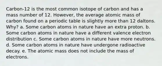 Carbon-12 is the most common isotope of carbon and has a mass number of 12. However, the average atomic mass of carbon found on a periodic table is slightly <a href='https://www.questionai.com/knowledge/keWHlEPx42-more-than' class='anchor-knowledge'>more than</a> 12 daltons. Why? a. Some carbon atoms in nature have an extra proton. b. Some carbon atoms in nature have a different valence electron distribution c. Some carbon atoms in nature have more neutrons. d. Some carbon atoms in nature have undergone radioactive decay. e. The atomic mass does not include the mass of electrons.