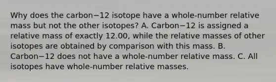 Why does the carbon−12 isotope have a whole-number relative mass but not the other isotopes? A. Carbon−12 is assigned a relative mass of exactly 12.00, while the relative masses of other isotopes are obtained by comparison with this mass. B. Carbon−12 does not have a whole-number relative mass. C. All isotopes have whole-number relative masses.