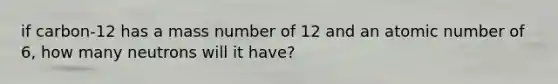 if carbon-12 has a mass number of 12 and an atomic number of 6, how many neutrons will it have?