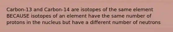 Carbon-13 and Carbon-14 are isotopes of the same element BECAUSE isotopes of an element have the same number of protons in the nucleus but have a different number of neutrons