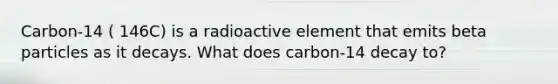 Carbon-14 ( 146C) is a radioactive element that emits beta particles as it decays. What does carbon-14 decay to?