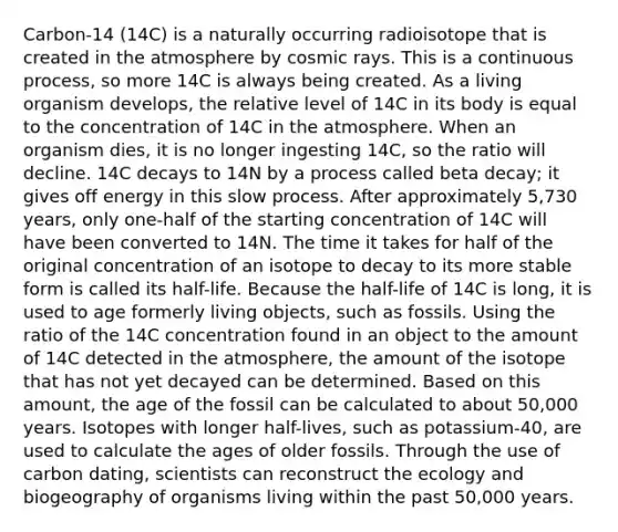 Carbon-14 (14C) is a naturally occurring radioisotope that is created in the atmosphere by cosmic rays. This is a continuous process, so more 14C is always being created. As a living organism develops, the relative level of 14C in its body is equal to the concentration of 14C in the atmosphere. When an organism dies, it is no longer ingesting 14C, so the ratio will decline. 14C decays to 14N by a process called beta decay; it gives off energy in this slow process. After approximately 5,730 years, only one-half of the starting concentration of 14C will have been converted to 14N. The time it takes for half of the original concentration of an isotope to decay to its more stable form is called its half-life. Because the half-life of 14C is long, it is used to age formerly living objects, such as fossils. Using the ratio of the 14C concentration found in an object to the amount of 14C detected in the atmosphere, the amount of the isotope that has not yet decayed can be determined. Based on this amount, the age of the fossil can be calculated to about 50,000 years. Isotopes with longer half-lives, such as potassium-40, are used to calculate the ages of older fossils. Through the use of carbon dating, scientists can reconstruct the ecology and biogeography of organisms living within the past 50,000 years.