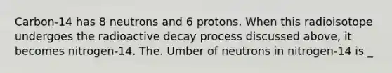 Carbon-14 has 8 neutrons and 6 protons. When this radioisotope undergoes the radioactive decay process discussed above, it becomes nitrogen-14. The. Umber of neutrons in nitrogen-14 is _