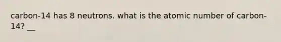 carbon-14 has 8 neutrons. what is the atomic number of carbon-14? __