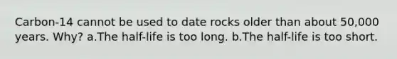 Carbon-14 cannot be used to date rocks older than about 50,000 years. Why? a.The half-life is too long. b.The half-life is too short.