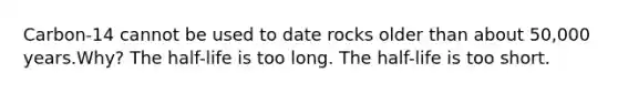 Carbon-14 cannot be used to date rocks older than about 50,000 years.Why? The half-life is too long. The half-life is too short.