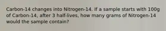 Carbon-14 changes into Nitrogen-14. If a sample starts with 100g of Carbon-14, after 3 half-lives, how many grams of Nitrogen-14 would the sample contain?