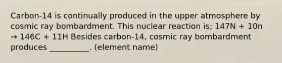 Carbon-14 is continually produced in the upper atmosphere by cosmic ray bombardment. This nuclear reaction is; 147N + 10n → 146C + 11H Besides carbon-14, cosmic ray bombardment produces __________. (element name)