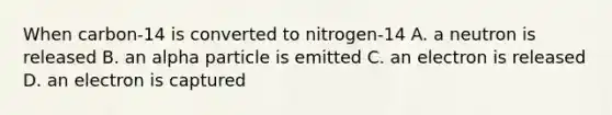 When carbon-14 is converted to nitrogen-14 A. a neutron is released B. an alpha particle is emitted C. an electron is released D. an electron is captured