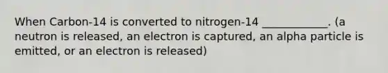 When Carbon-14 is converted to nitrogen-14 ____________. (a neutron is released, an electron is captured, an alpha particle is emitted, or an electron is released)