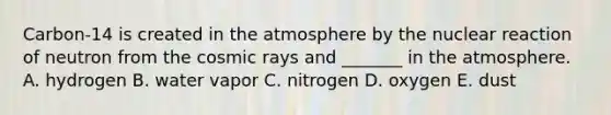 Carbon-14 is created in the atmosphere by the nuclear reaction of neutron from the cosmic rays and _______ in the atmosphere. A. hydrogen B. water vapor C. nitrogen D. oxygen E. dust