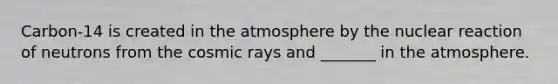 Carbon-14 is created in the atmosphere by the nuclear reaction of neutrons from the cosmic rays and _______ in the atmosphere.