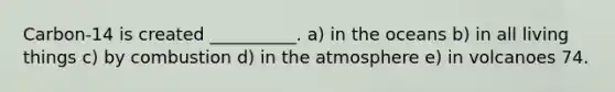 Carbon-14 is created __________. a) in the oceans b) in all living things c) by combustion d) in the atmosphere e) in volcanoes 74.