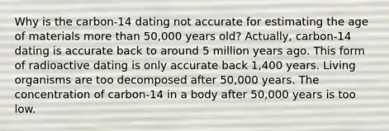 Why is the carbon-14 dating not accurate for estimating the age of materials more than 50,000 years old? Actually, carbon-14 dating is accurate back to around 5 million years ago. This form of radioactive dating is only accurate back 1,400 years. Living organisms are too decomposed after 50,000 years. The concentration of carbon-14 in a body after 50,000 years is too low.