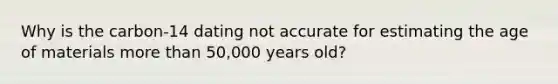 Why is the carbon-14 dating not accurate for estimating the age of materials more than 50,000 years old?