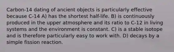 Carbon-14 dating of ancient objects is particularly effective because C-14 A) has the shortest half-life. B) is continuously produced in the upper atmosphere and its ratio to C-12 in living systems and the environment is constant. C) is a stable isotope and is therefore particularly easy to work with. D) decays by a simple fission reaction.