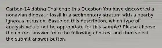 Carbon-14 dating Challenge this Question You have discovered a nonavian dinosaur fossil in a sedimentary stratum with a nearby igneous intrusion. Based on this description, which type of analysis would not be appropriate for this sample? Please choose the correct answer from the following choices, and then select the submit answer button.