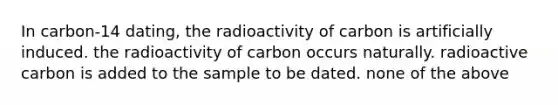 In carbon-14 dating, the radioactivity of carbon is artificially induced. the radioactivity of carbon occurs naturally. radioactive carbon is added to the sample to be dated. none of the above